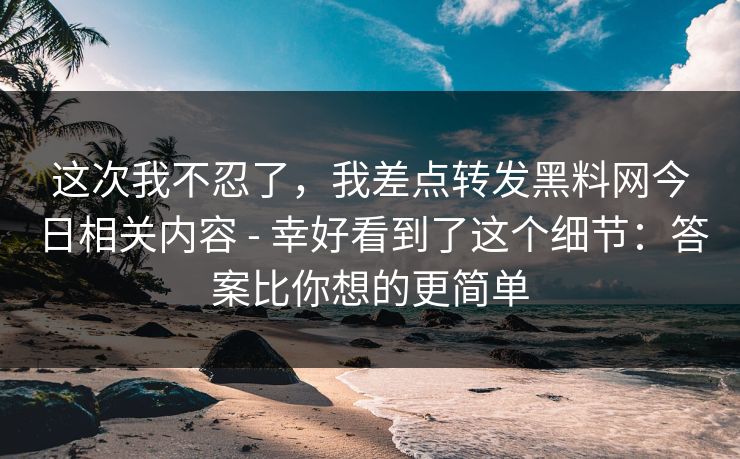 这次我不忍了，我差点转发黑料网今日相关内容 - 幸好看到了这个细节：答案比你想的更简单