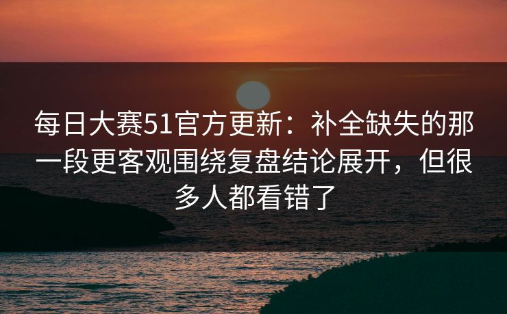 每日大赛51官方更新：补全缺失的那一段更客观围绕复盘结论展开，但很多人都看错了