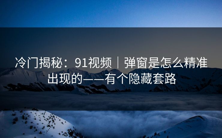 冷门揭秘：91视频｜弹窗是怎么精准出现的——有个隐藏套路