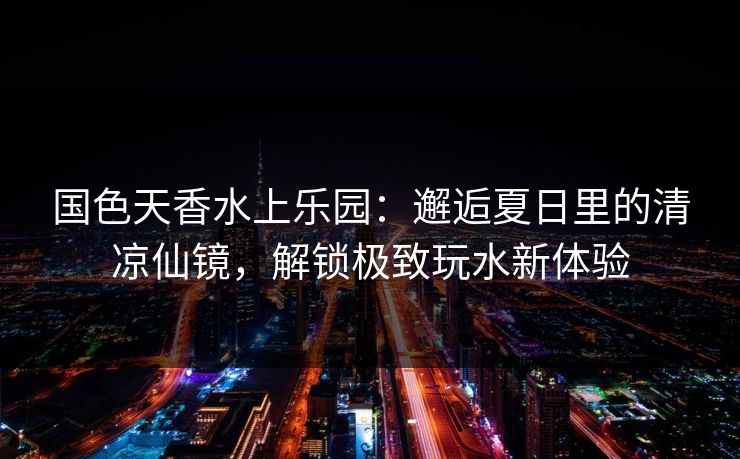 国色天香水上乐园:邂逅夏日里的清凉仙镜,解锁极致玩水新体验 国色天香水上乐园:邂逅夏日里的清凉仙镜,解锁极致玩水新体验