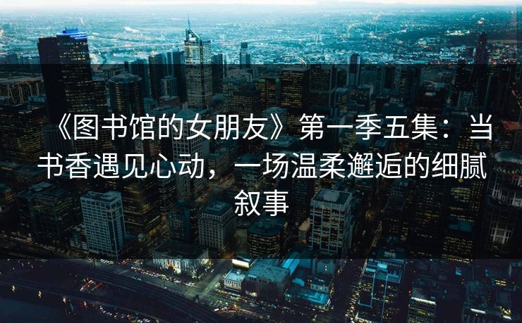 《图书馆的女朋友》第一季五集：当书香遇见心动，一场温柔邂逅的细腻叙事