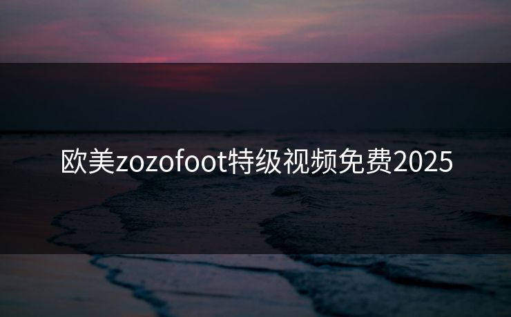 欧美zozofoot特级视频免费2025