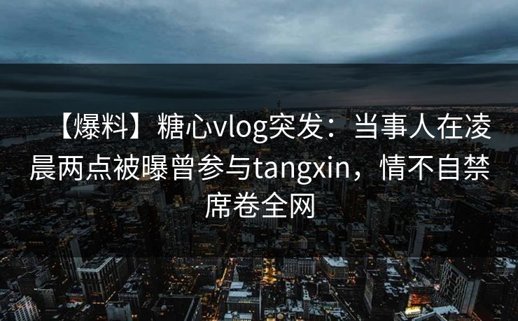 【爆料】糖心vlog突发:当事人在凌晨两点被曝曾参与tangxin,情不自禁席卷全网 【爆料】糖心vlog突发:当事人在凌晨两点被曝曾参与tangxin,情不自禁席卷全网