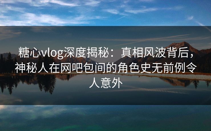 糖心vlog深度揭秘：真相风波背后，神秘人在网吧包间的角色史无前例令人意外