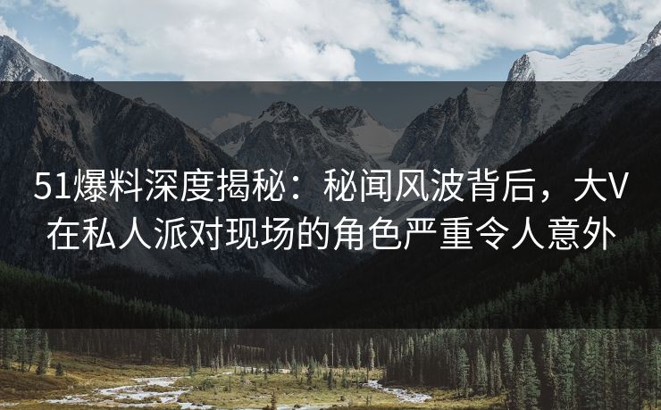 51爆料深度揭秘：秘闻风波背后，大V在私人派对现场的角色严重令人意外