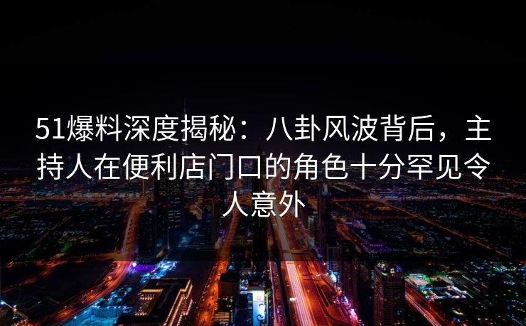 51爆料深度揭秘：八卦风波背后，主持人在便利店门口的角色十分罕见令人意外