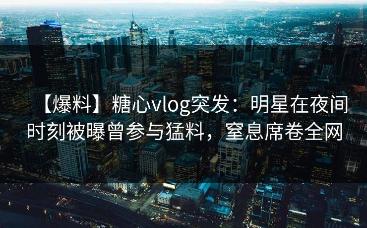 【爆料】糖心vlog突发：明星在夜间时刻被曝曾参与猛料，窒息席卷全网