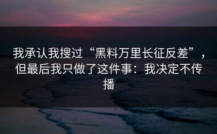 我承认我搜过“黑料万里长征反差”，但最后我只做了这件事：我决定不传播