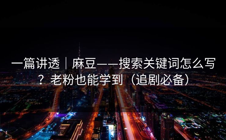 一篇讲透｜麻豆——搜索关键词怎么写？老粉也能学到（追剧必备）