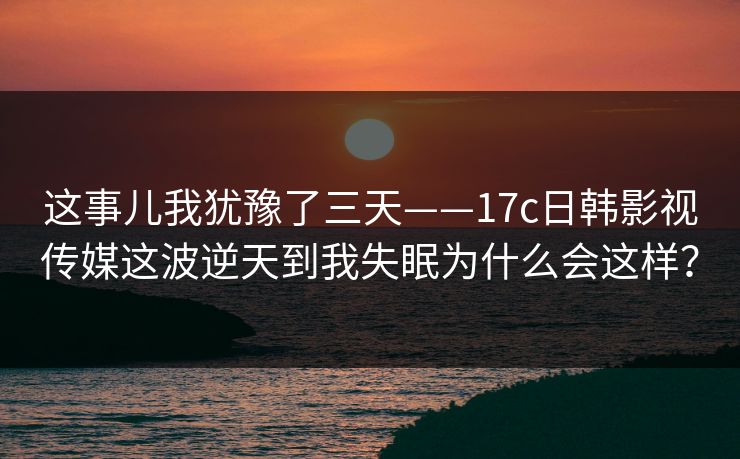 这事儿我犹豫了三天——17c日韩影视传媒这波逆天到我失眠为什么会这样？