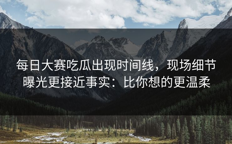 每日大赛吃瓜出现时间线，现场细节曝光更接近事实：比你想的更温柔