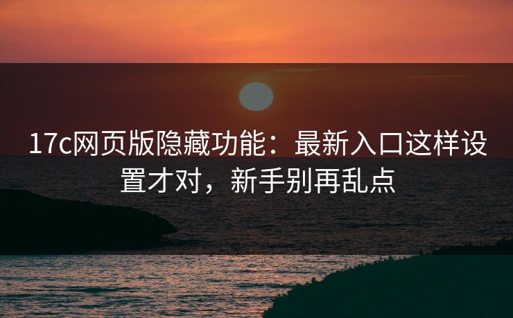 17c网页版隐藏功能：最新入口这样设置才对，新手别再乱点