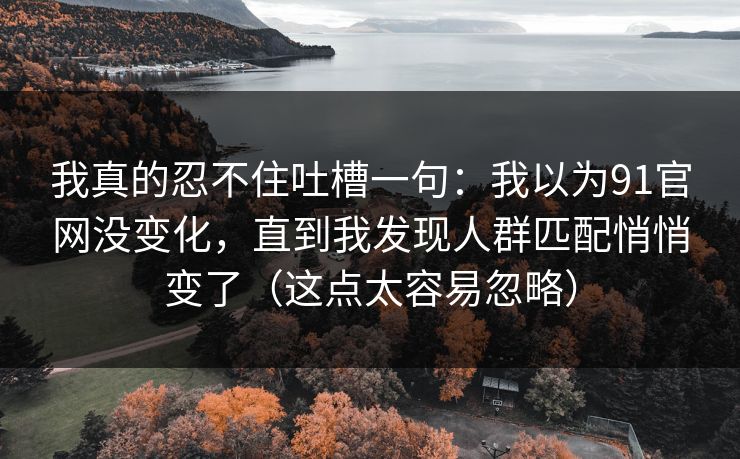 我真的忍不住吐槽一句:我以为91官网没变化,直到我发现人群匹配悄悄变了(这点太容易忽略) 我真的忍不住吐槽一句:我以为91官网没变化,直到我发现人群匹配悄悄变了(这点太容易忽略)