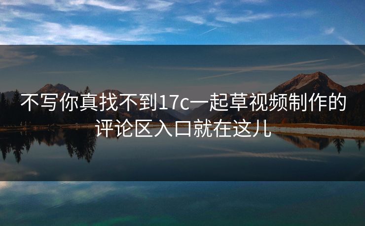 不写你真找不到17c一起草视频制作的评论区入口就在这儿 不写你真找不到17c一起草视频制作的评论区入口就在这儿