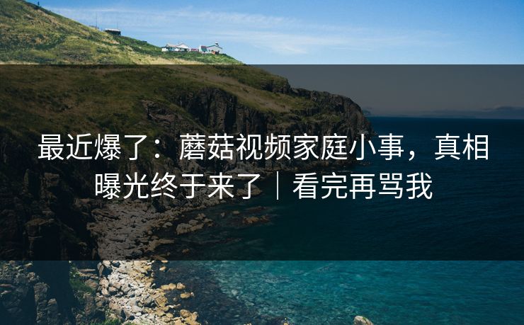 最近爆了：蘑菇视频家庭小事，真相曝光终于来了｜看完再骂我