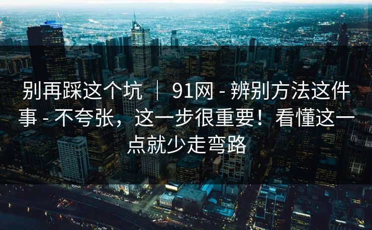 别再踩这个坑 ｜ 91网 - 辨别方法这件事 - 不夸张，这一步很重要！看懂这一点就少走弯路