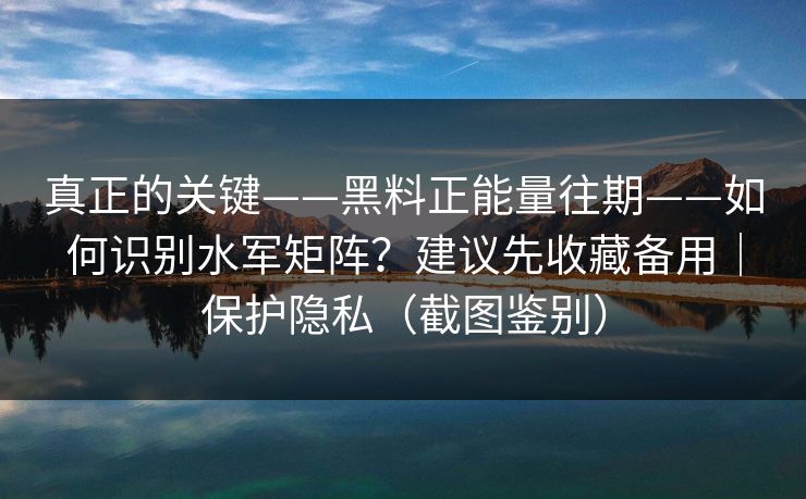 真正的关键——黑料正能量往期——如何识别水军矩阵？建议先收藏备用｜保护隐私（截图鉴别）