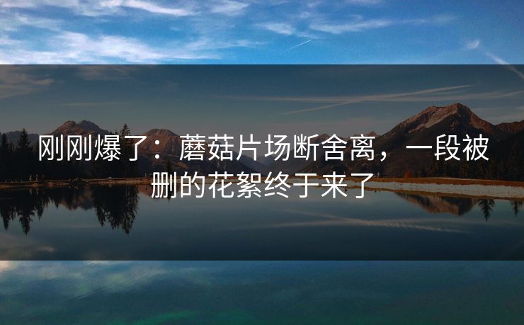 刚刚爆了:蘑菇片场断舍离,一段被删的花絮终于来了 刚刚爆了:蘑菇片场断舍离,一段被删的花絮终于来了