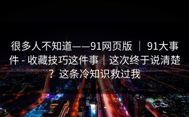 很多人不知道——91网页版 | 91大事件 - 收藏技巧这件事|这次终于说清楚?这条冷知识救过我 很多人不知道——91网页版 | 91大事件 - 收藏技巧这件事|这次终于说清楚?这条冷知识救过我
