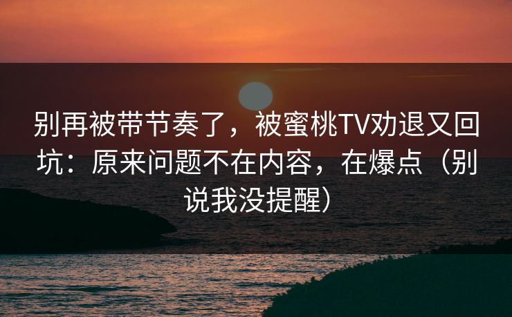 别再被带节奏了，被蜜桃TV劝退又回坑：原来问题不在内容，在爆点（别说我没提醒）